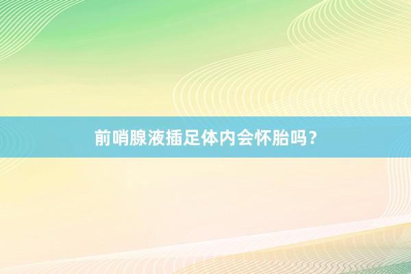 前哨腺液插足体内会怀胎吗？