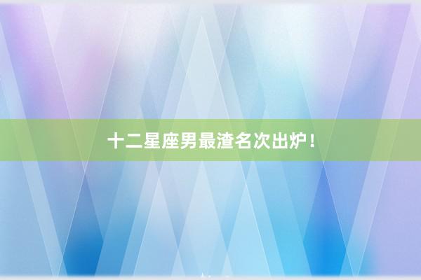 十二星座男最渣名次出炉！
