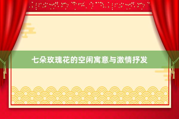 七朵玫瑰花的空闲寓意与激情抒发