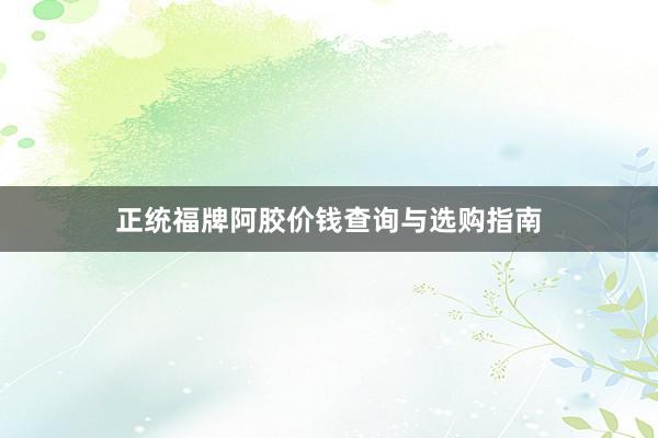 正统福牌阿胶价钱查询与选购指南