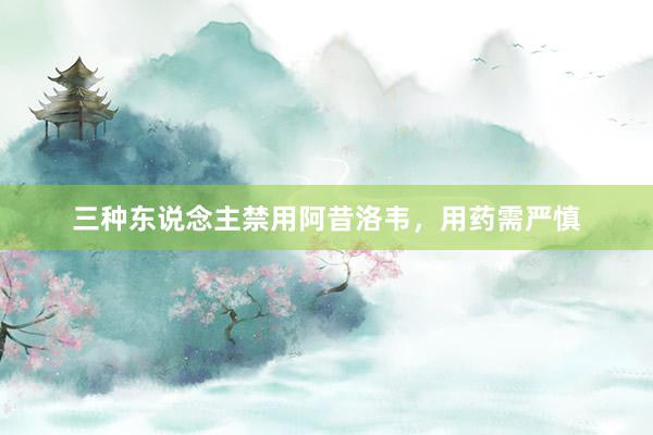 三种东说念主禁用阿昔洛韦，用药需严慎